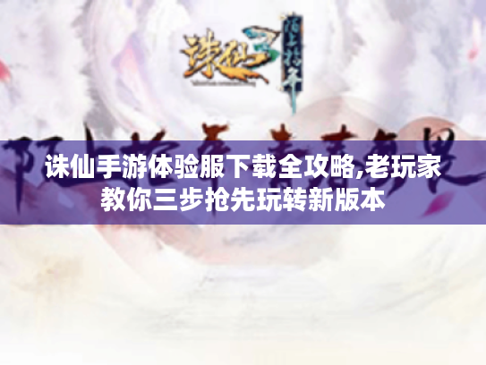 诛仙手游体验服下载全攻略,老玩家教你三步抢先玩转新版本 诛仙手游体验服下载全攻略,老玩家教你三步抢先玩转新版本