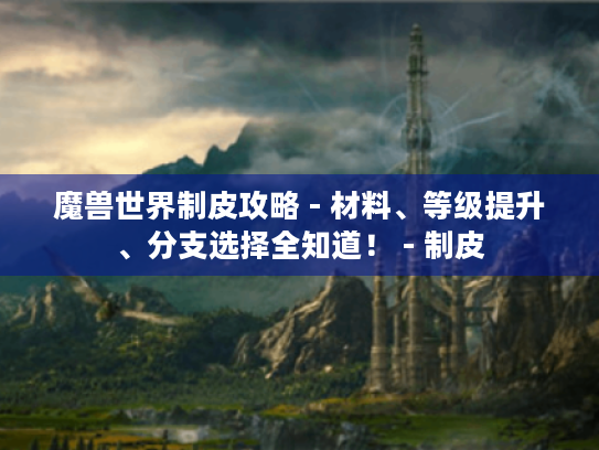 魔兽世界制皮攻略 - 材料、等级提升、分支选择全知道! - 制皮 魔兽世界制皮攻略 - 材料、等级提升、分支选择全知道! - 制皮