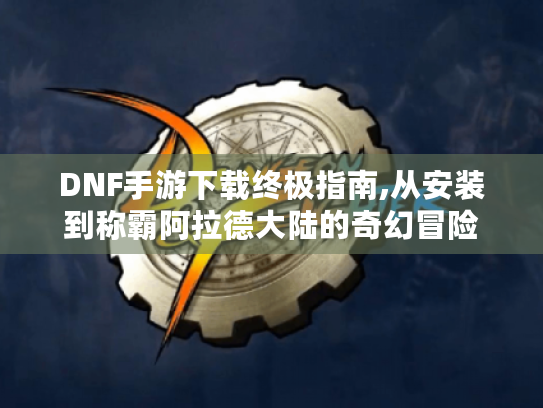 DNF手游下载终极指南,从安装到称霸阿拉德大陆的奇幻冒险