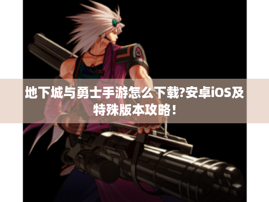 地下城与勇士手游怎么下载?安卓iOS及特殊版本攻略！