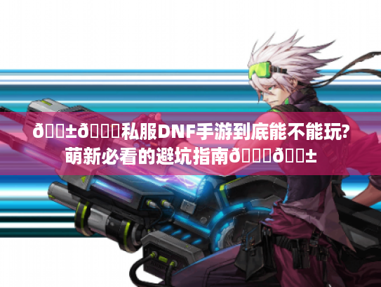 📱🔍私服DNF手游到底能不能玩?萌新必看的避坑指南🔍📱
