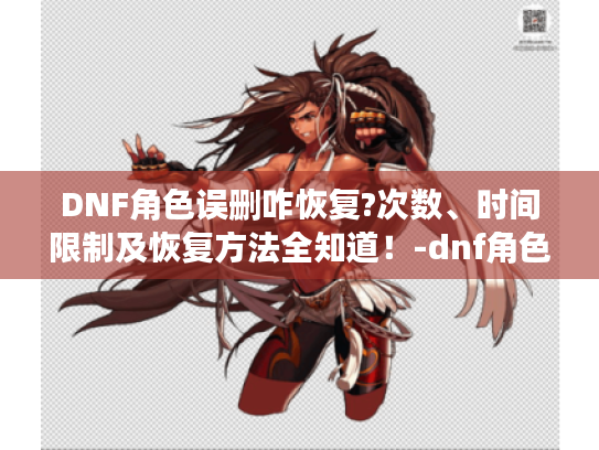 DNF角色误删咋恢复?次数、时间限制及恢复方法全知道！-dnf角色恢复