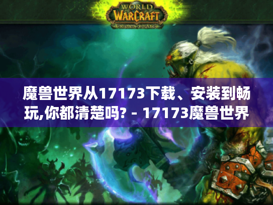 魔兽世界从17173下载、安装到畅玩,你都清楚吗? - 17173魔兽世界数据库