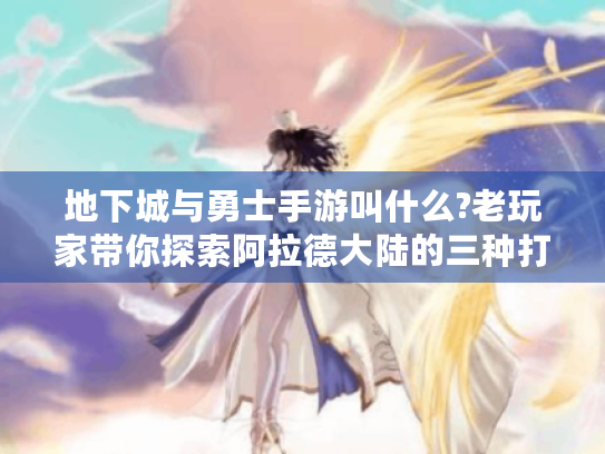 地下城与勇士手游叫什么?老玩家带你探索阿拉德大陆的三种打开方式