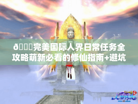 📚完美国际人界日常任务全攻略萌新必看的修仙指南+避坑宝典✨