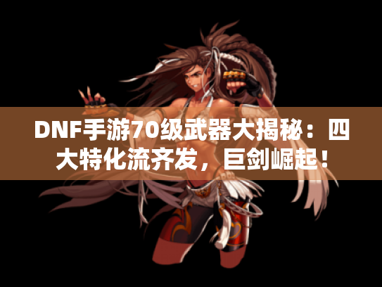 DNF手游70级武器大揭秘：四大特化流齐发，巨剑崛起！