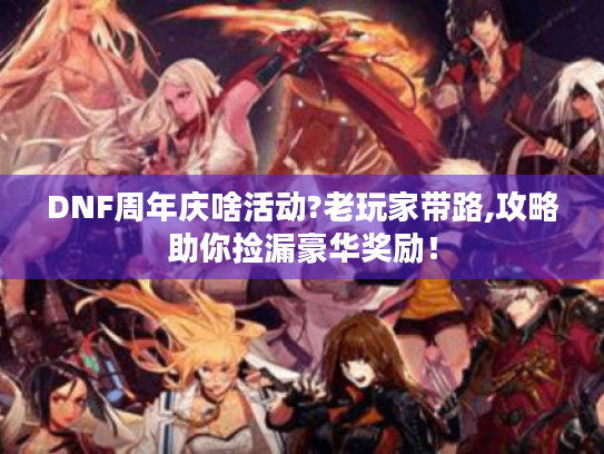 DNF周年庆啥活动?老玩家带路,攻略助你捡漏豪华奖励！