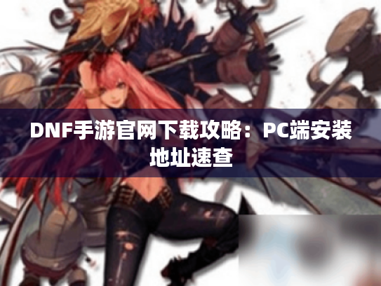 DNF手游官网下载攻略：PC端安装地址速查