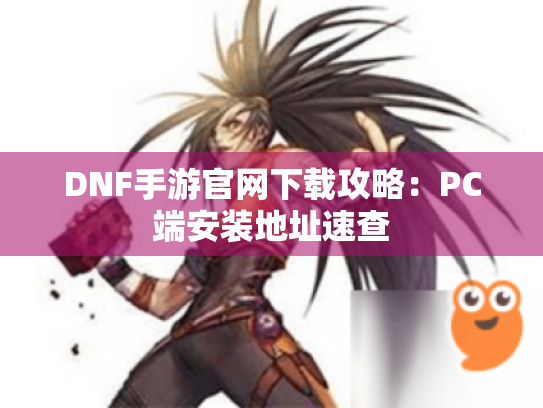 DNF手游官网下载攻略：PC端安装地址速查