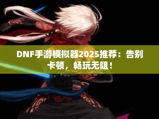 DNF手游模拟器2025推荐：告别卡顿，畅玩无阻！