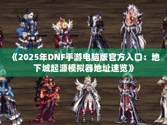 《2025年DNF手游电脑版官方入口：地下城起源模拟器地址速览》