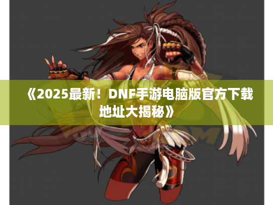 《2025最新！DNF手游电脑版官方下载地址大揭秘》