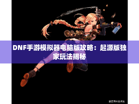 DNF手游模拟器电脑版攻略：起源版独家玩法揭秘