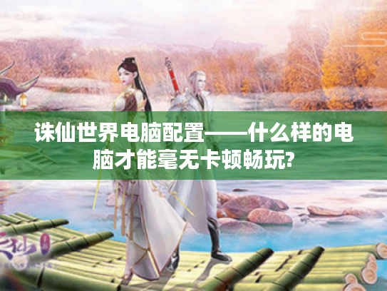 诛仙世界电脑配置——什么样的电脑才能毫无卡顿畅玩?