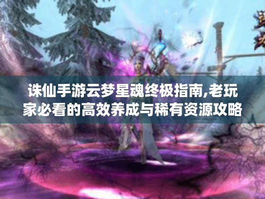 诛仙手游云梦星魂终极指南,老玩家必看的高效养成与稀有资源攻略