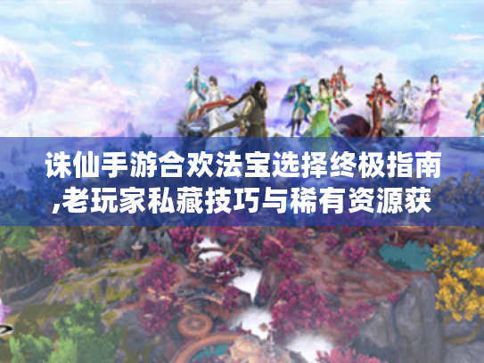 诛仙手游合欢法宝选择终极指南,老玩家私藏技巧与稀有资源获取