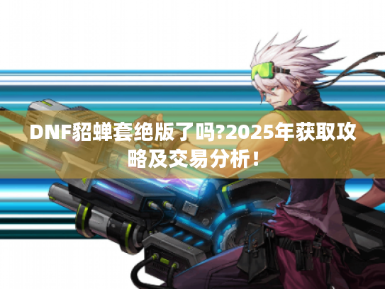DNF貂蝉套绝版了吗?2025年获取攻略及交易分析！