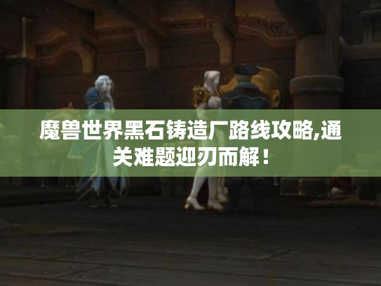 魔兽世界黑石铸造厂路线攻略,通关难题迎刃而解! 魔兽世界黑石铸造厂路线攻略,通关难题迎刃而解!