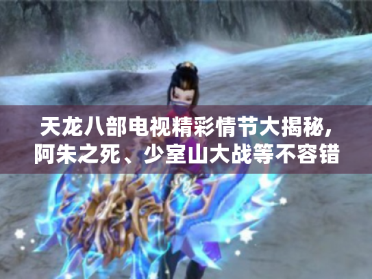 天龙八部电视精彩情节大揭秘,阿朱之死、少室山大战等不容错过！