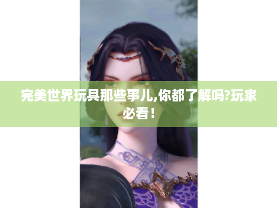 完美世界玩具那些事儿,你都了解吗?玩家必看! 完美世界玩具那些事儿,你都了解吗?玩家必看!