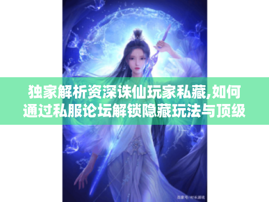 独家解析资深诛仙玩家私藏,如何通过私服论坛解锁隐藏玩法与顶级资源