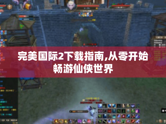 完美国际2下载指南,从零开始畅游仙侠世界