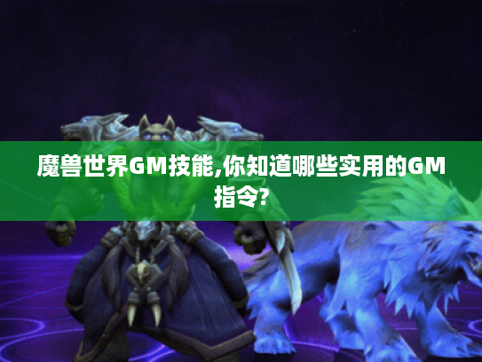 魔兽世界GM技能,你知道哪些实用的GM指令?