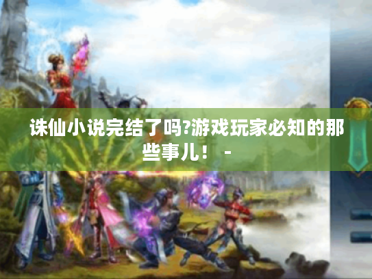 诛仙小说完结了吗?游戏玩家必知的那些事儿! - 诛仙小说完结了吗?游戏玩家必知的那些事儿! -