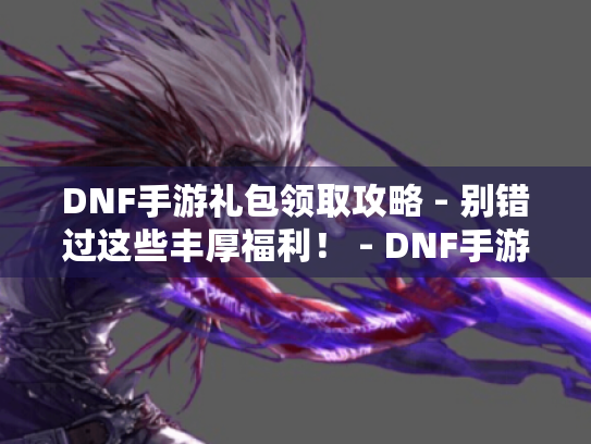 DNF手游礼包领取攻略 - 别错过这些丰厚福利！ - DNF手游