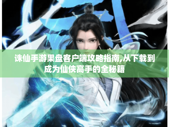 诛仙手游果盘客户端攻略指南,从下载到成为仙侠高手的全秘籍