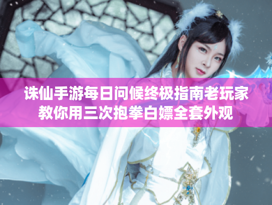诛仙手游每日问候终极指南老玩家教你用三次抱拳白嫖全套外观