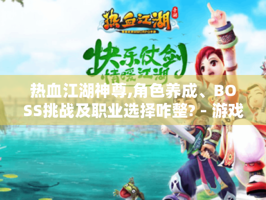 热血江湖神尊,角色养成、BOSS挑战及职业选择咋整? - 游戏攻略