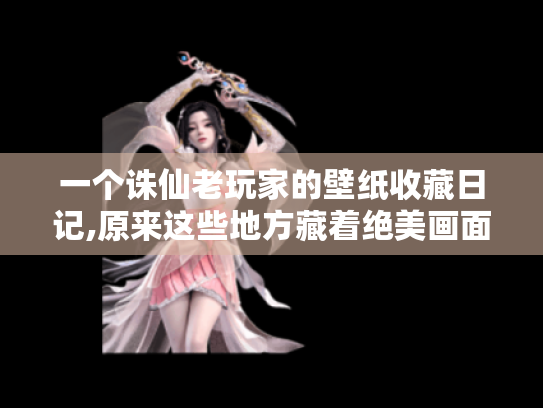 一个诛仙老玩家的壁纸收藏日记,原来这些地方藏着绝美画面！