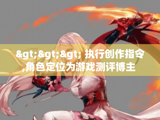 >>> 执行创作指令,角色定位为游戏测评博主 >>> 执行创作指令,角色定位为游戏测评博主