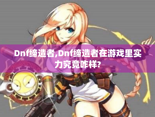 Dnf缔造者,Dnf缔造者在游戏里实力究竟咋样? Dnf缔造者,Dnf缔造者在游戏里实力究竟咋样?