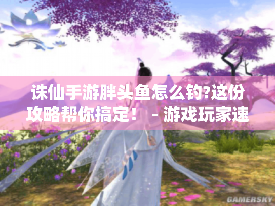 诛仙手游胖头鱼怎么钓?这份攻略帮你搞定！ - 游戏玩家速看