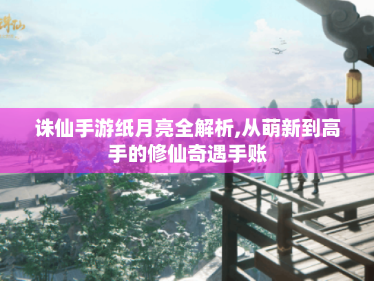 诛仙手游纸月亮全解析,从萌新到高手的修仙奇遇手账