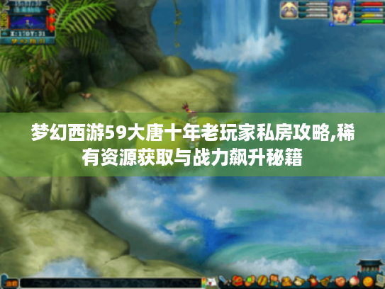 梦幻西游59大唐十年老玩家私房攻略,稀有资源获取与战力飙升秘籍 梦幻西游59大唐十年老玩家私房攻略,稀有资源获取与战力飙升秘籍