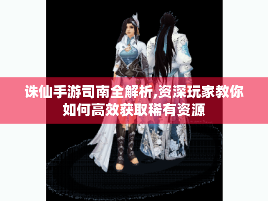 诛仙手游司南全解析,资深玩家教你如何高效获取稀有资源