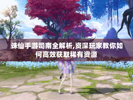 诛仙手游司南全解析,资深玩家教你如何高效获取稀有资源