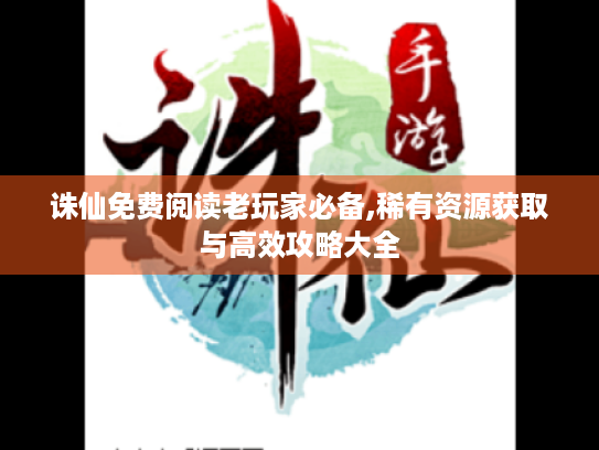 诛仙免费阅读老玩家必备,稀有资源获取与高效攻略大全