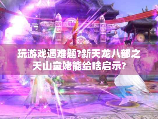 玩游戏遇难题?新天龙八部之天山童姥能给啥启示?