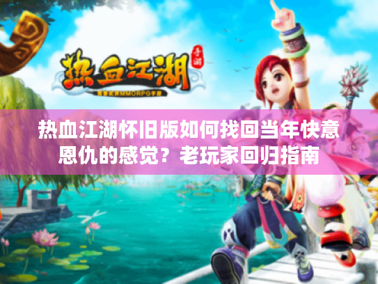 热血江湖怀旧版如何找回当年快意恩仇的感觉？老玩家回归指南