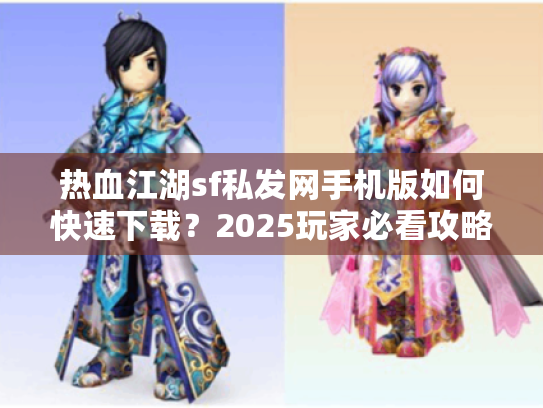 热血江湖sf私发网手机版如何快速下载？2025玩家必看攻略！