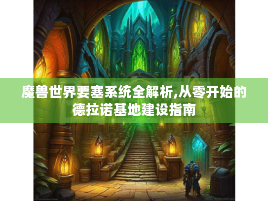 魔兽世界要塞系统全解析,从零开始的德拉诺基地建设指南