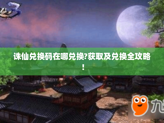 诛仙兑换码在哪兑换?获取及兑换全攻略！