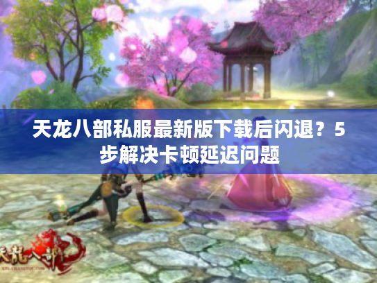 天龙八部私服最新版下载后闪退？5步解决卡顿延迟问题