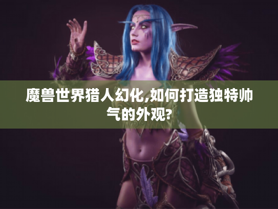 魔兽世界猎人幻化,如何打造独特帅气的外观?