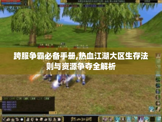 跨服争霸必备手册,热血江湖大区生存法则与资源争夺全解析