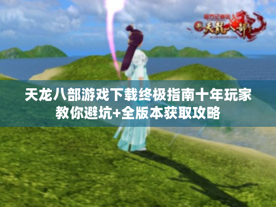 天龙八部游戏下载终极指南十年玩家教你避坑+全版本获取攻略